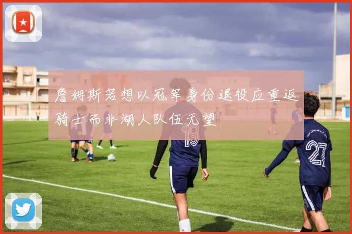 詹姆斯若想以冠军身份退役应重返骑士而非湖人队伍无望