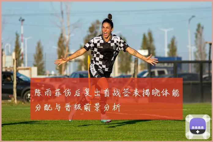 陈雨菲伤后复出首战签表揭晓体能分配与晋级前景分析
