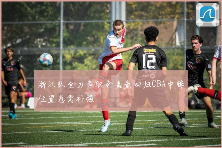 浙江队全力争取余嘉豪回归CBA中锋位置急需补强