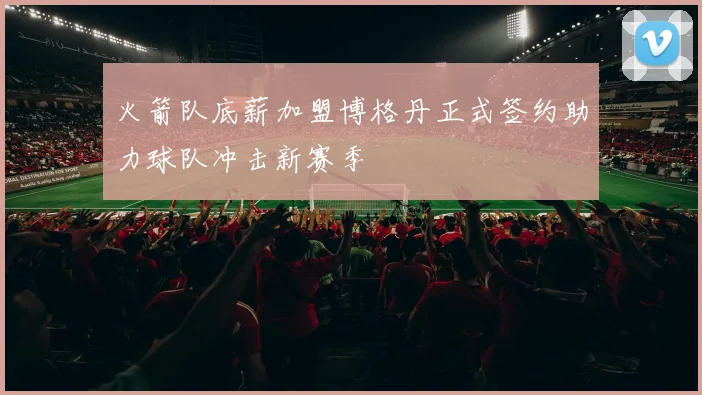 火箭队底薪加盟博格丹正式签约助力球队冲击新赛季