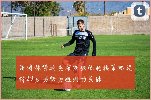 周琦称赞迈克布朗教练轮换策略逆转29分劣势为胜利的关键