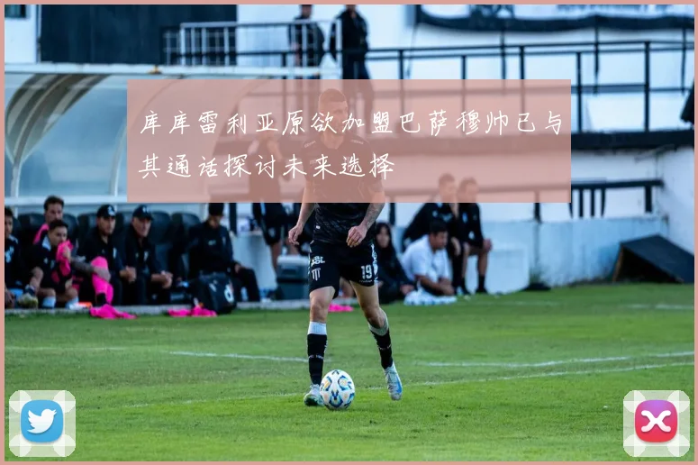 库库雷利亚原欲加盟巴萨穆帅已与其通话探讨未来选择