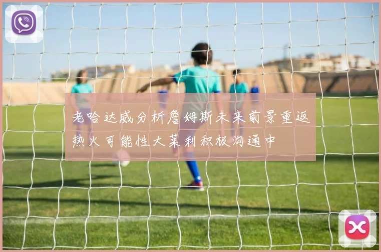 老哈达威分析詹姆斯未来前景重返热火可能性大莱利积极沟通中