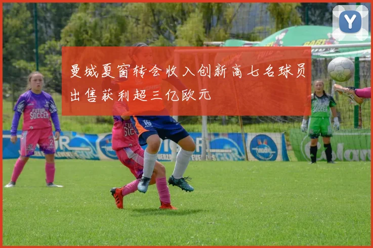 曼城夏窗转会收入创新高七名球员出售获利超三亿欧元