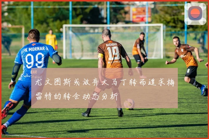 尤文图斯或放弃大马丁转而追求梅雷特的转会动态分析