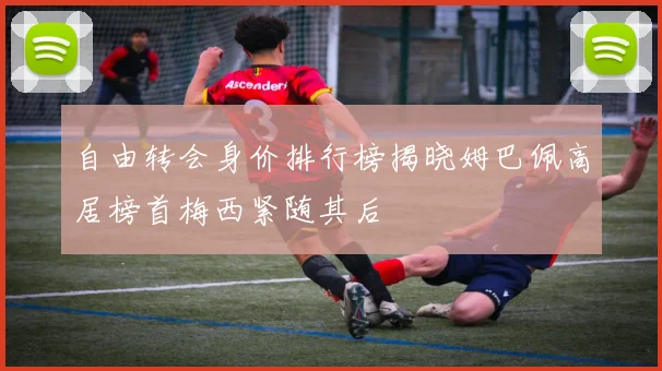 自由转会身价排行榜揭晓姆巴佩高居榜首梅西紧随其后
