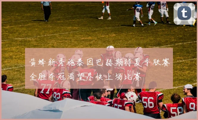 黄蜂新秀施泰因巴赫期待夏季联赛全胜夺冠渴望尽快上场比赛