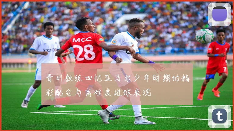 青训教练回忆亚马尔少年时期的精彩配合与高难度进球表现