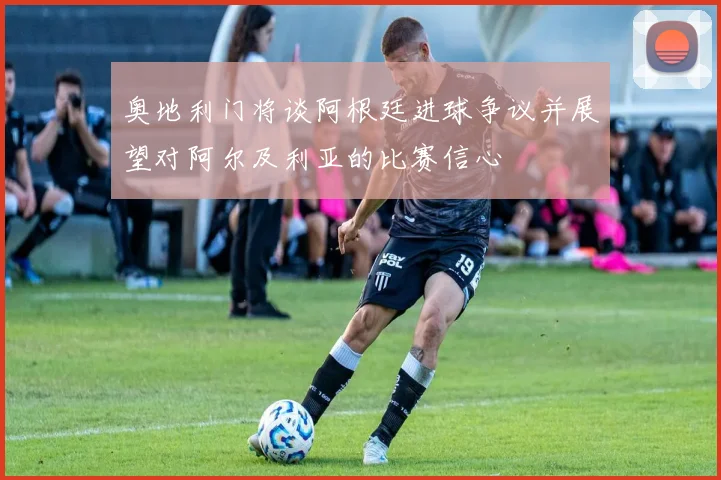 奥地利门将谈阿根廷进球争议并展望对阿尔及利亚的比赛信心