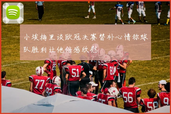 小埃梅里谈欧冠决赛替补心情称球队胜利让他倍感欣慰