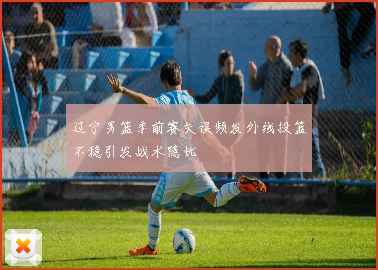 辽宁男篮季前赛失误频发外线投篮不稳引发战术隐忧