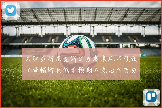 文胖分析尼克斯季后赛表现不佳致工资帽增长低于预期六点七个百分点