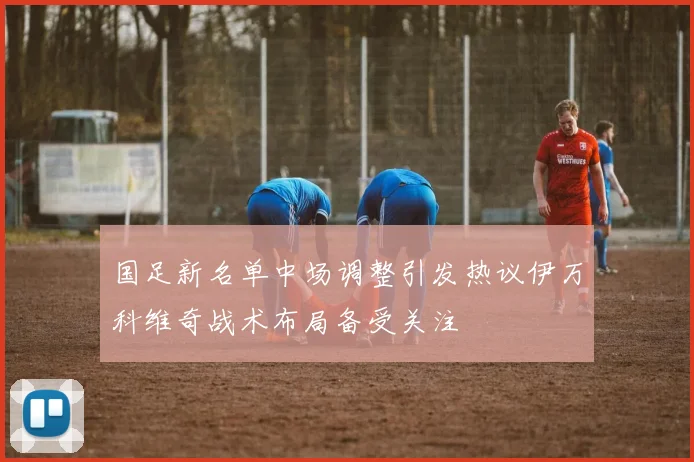 国足新名单中场调整引发热议伊万科维奇战术布局备受关注