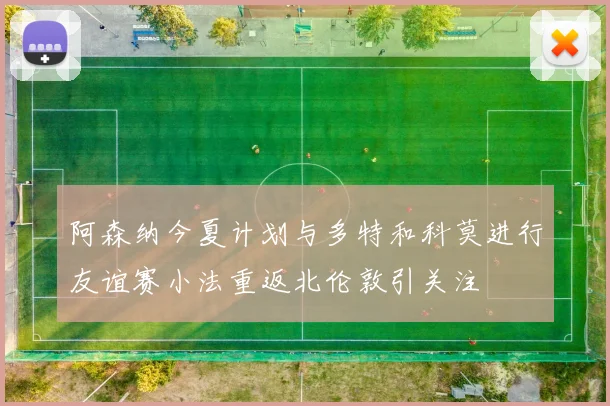 阿森纳今夏计划与多特和科莫进行友谊赛小法重返北伦敦引关注