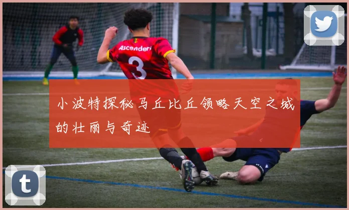 小波特探秘马丘比丘领略天空之城的壮丽与奇迹