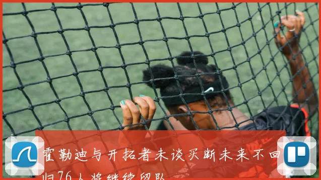 霍勒迪与开拓者未谈买断未来不回归76人将继续留队