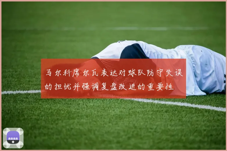 马尔科席尔瓦表达对球队防守失误的担忧并强调复盘改进的重要性