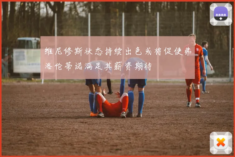 维尼修斯状态持续出色或将促使弗洛伦蒂诺满足其薪资期待