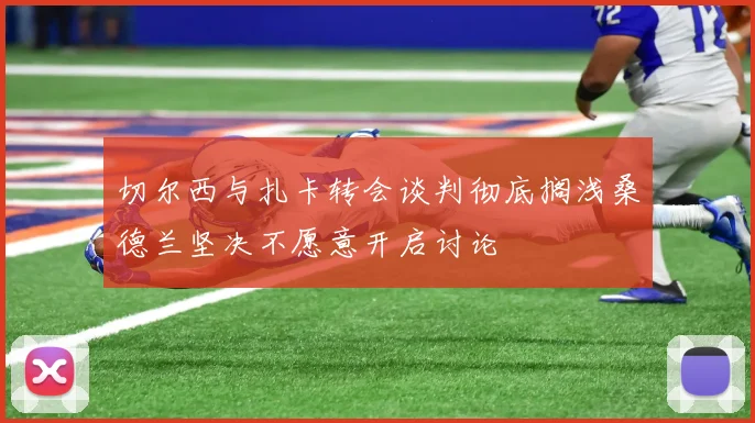 切尔西与扎卡转会谈判彻底搁浅桑德兰坚决不愿意开启讨论